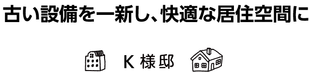 「古い設備を一新し、快適な居住空間に」K様邸